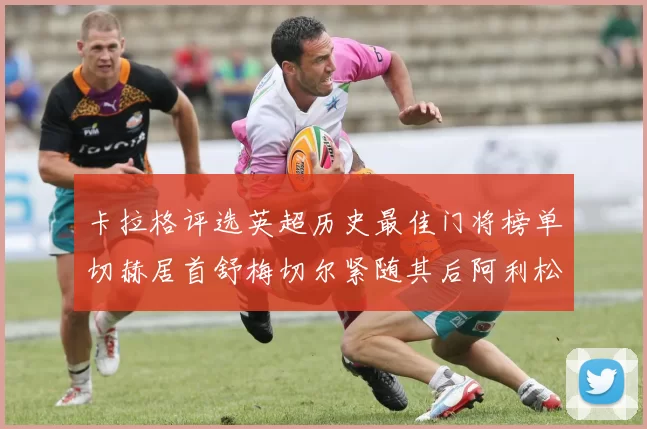 卡拉格评选英超历史最佳门将榜单切赫居首舒梅切尔紧随其后阿利松位列第三