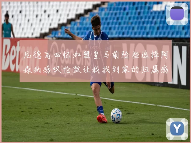 厄德高回忆加盟皇马前险些选择阿森纳感叹伦敦让我找到家的归属感