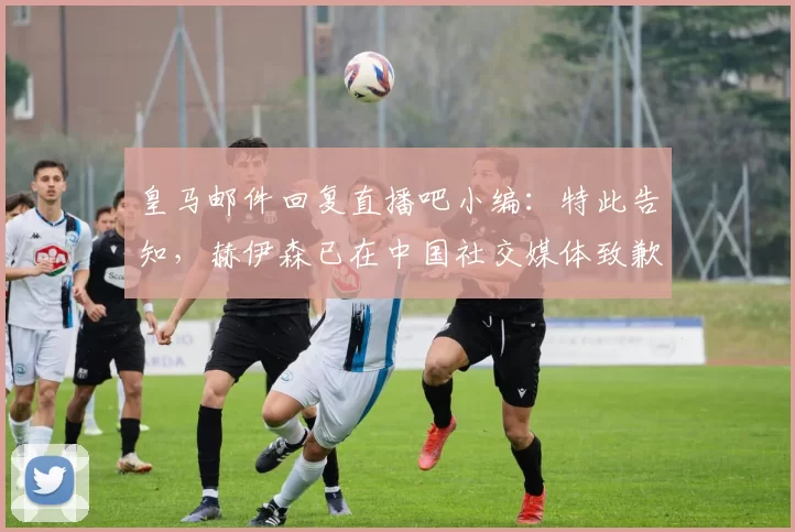 皇马邮件回复直播吧小编：特此告知，赫伊森已在中国社交媒体致歉