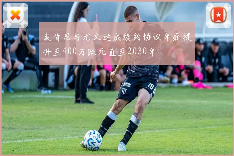 麦肯尼与尤文达成续约协议年薪提升至400万欧元直至2030年