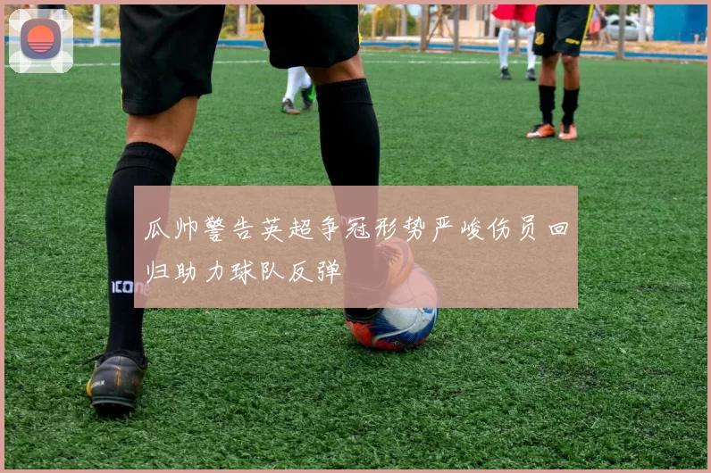 瓜帅警告英超争冠形势严峻伤员回归助力球队反弹