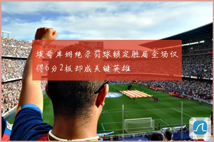埃奇库姆绝杀罚球锁定胜局全场仅得6分2板却成关键英雄