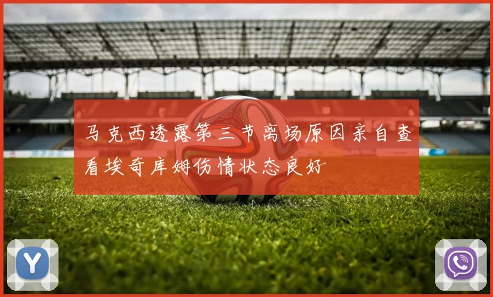 马克西透露第三节离场原因亲自查看埃奇库姆伤情状态良好
