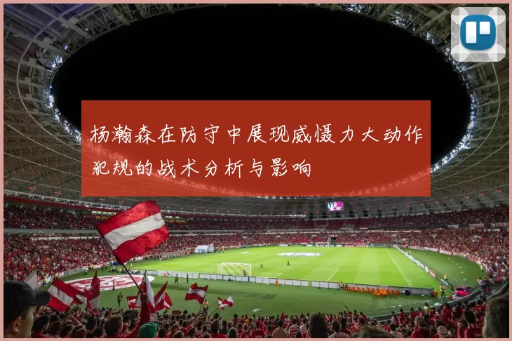 杨瀚森在防守中展现威慑力大动作犯规的战术分析与影响