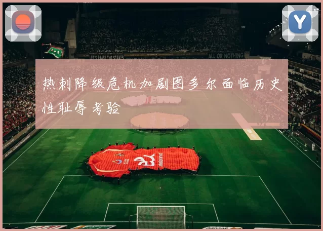 热刺降级危机加剧图多尔面临历史性耻辱考验