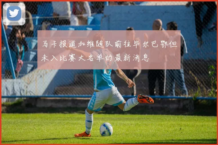 马卡报道加维随队前往毕尔巴鄂但未入比赛大名单的最新消息