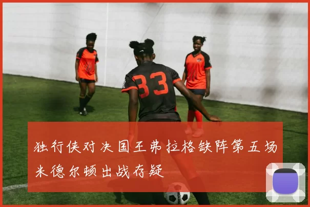 独行侠对决国王弗拉格缺阵第五场米德尔顿出战存疑