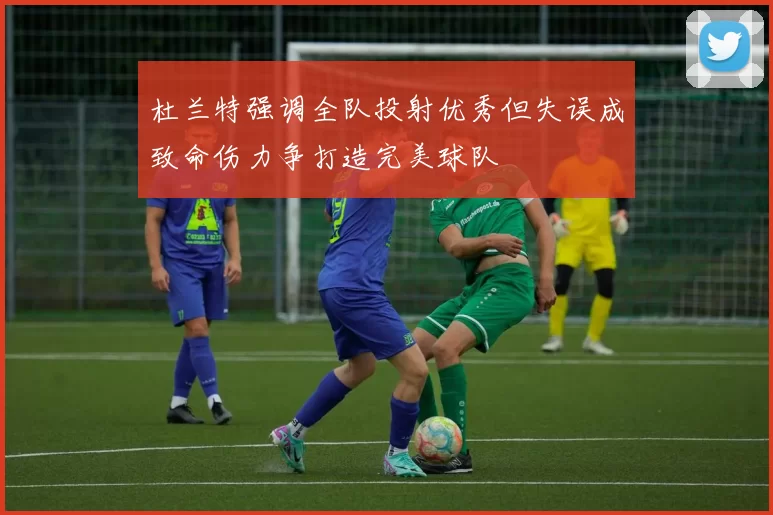 杜兰特强调全队投射优秀但失误成致命伤力争打造完美球队