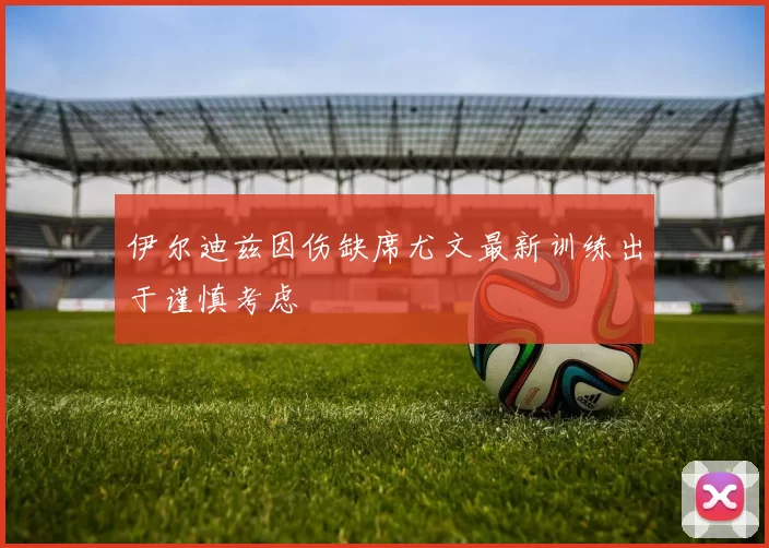 伊尔迪兹因伤缺席尤文最新训练出于谨慎考虑