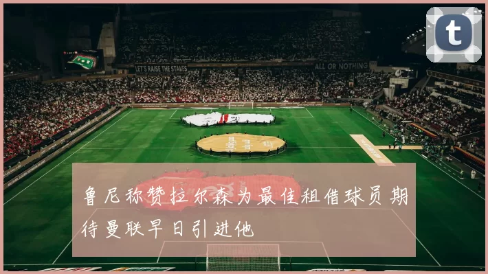 鲁尼称赞拉尔森为最佳租借球员期待曼联早日引进他