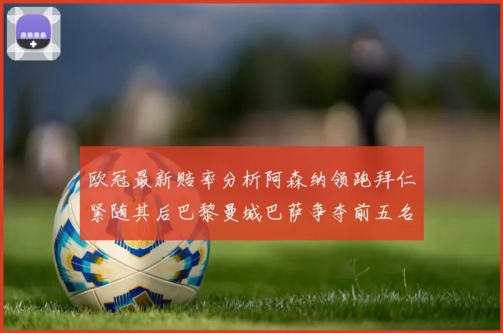 欧冠最新赔率分析阿森纳领跑拜仁紧随其后巴黎曼城巴萨争夺前五名