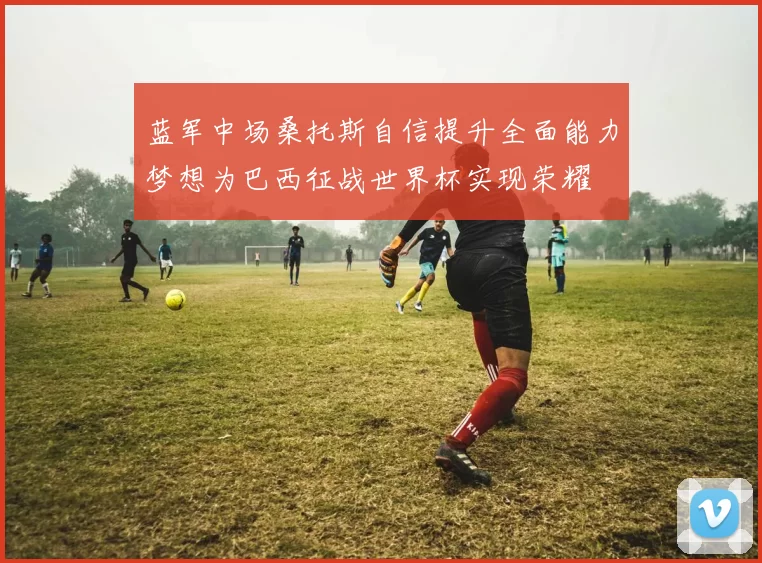 蓝军中场桑托斯自信提升全面能力梦想为巴西征战世界杯实现荣耀