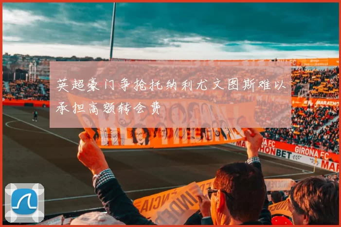 英超豪门争抢托纳利尤文图斯难以承担高额转会费