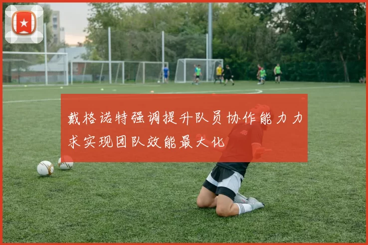戴格诺特强调提升队员协作能力力求实现团队效能最大化