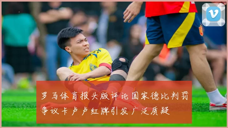 罗马体育报头版评论国家德比判罚争议卡卢卢红牌引发广泛质疑