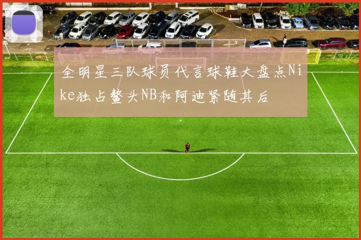 全明星三队球员代言球鞋大盘点Nike独占鳌头NB和阿迪紧随其后