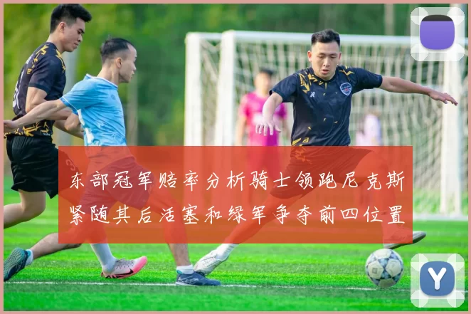 东部冠军赔率分析骑士领跑尼克斯紧随其后活塞和绿军争夺前四位置