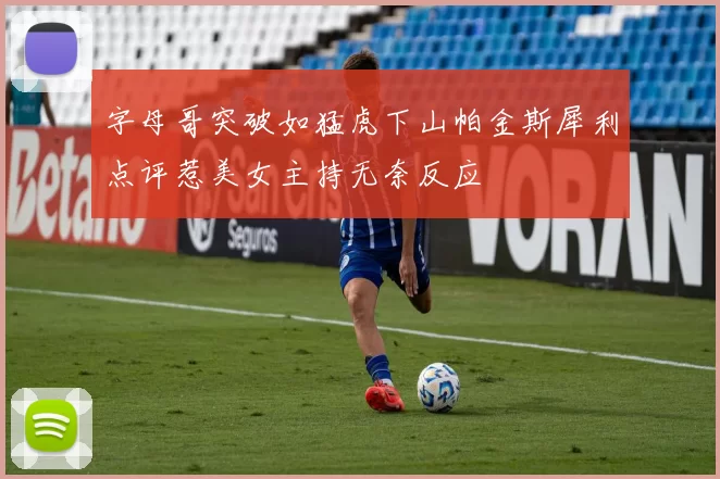 字母哥突破如猛虎下山帕金斯犀利点评惹美女主持无奈反应
