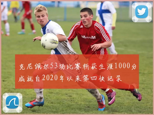 克尼佩尔53场比赛斩获生涯1000分成就自2020年以来第四快记录