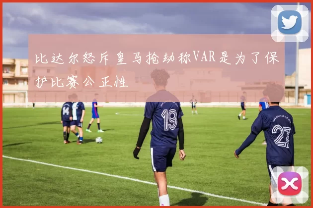 比达尔怒斥皇马抢劫称VAR是为了保护比赛公正性