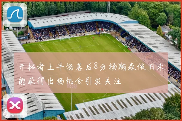开拓者上半场落后8分杨瀚森依旧未能获得出场机会引发关注