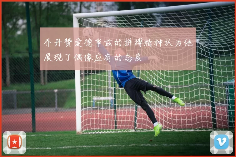 乔丹赞爱德华兹的拼搏精神认为他展现了偶像应有的态度