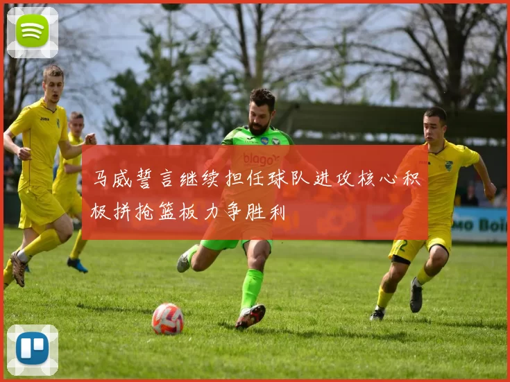 马威誓言继续担任球队进攻核心积极拼抢篮板力争胜利