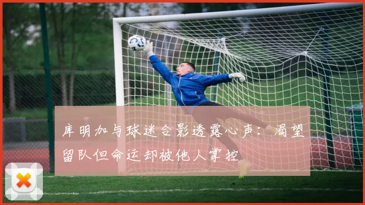 库明加与球迷合影透露心声：渴望留队但命运却被他人掌控